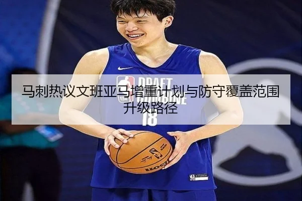 马刺热议文班亚马增重计划与防守覆盖范围升级路径