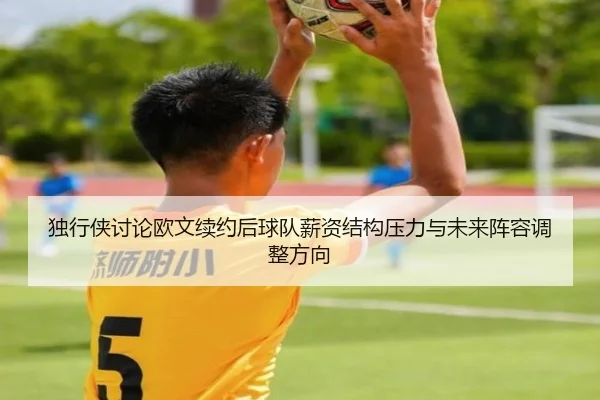 独行侠讨论欧文续约后球队薪资结构压力与未来阵容调整方向