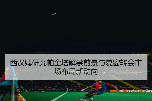 西汉姆研究帕奎塔解禁前景与夏窗转会市场布局新动向