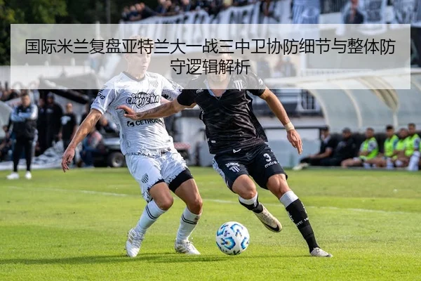 国际米兰复盘亚特兰大一战三中卫协防细节与整体防守逻辑解析