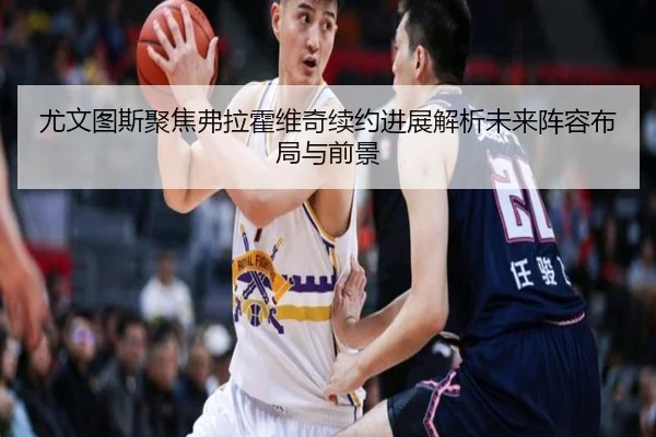 尤文图斯聚焦弗拉霍维奇续约进展解析未来阵容布局与前景